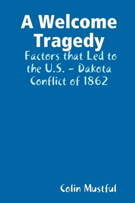 A Welcome Tragedy: Factors that Led to the U.S. - Dakota Conflict of 1862 by Mustful, Colin