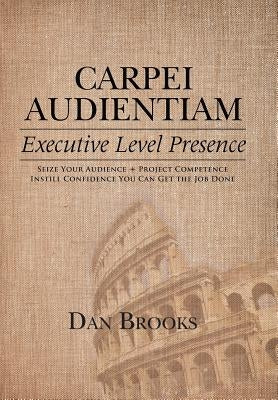 Carpei Audientiam: Executive Level Presence: Seize Your Audience, Project Competence Instill Confidence You Can Get the Job Done by Brooks, Dan