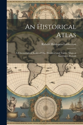 An Historical Atlas: A Chronological Series of One Hundred and Twelve Maps at Successive Periods by Labberton, Robert Henlopen