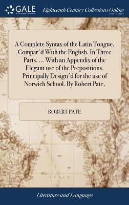 A Complete Syntax of the Latin Tongue, Compar'd With the English. In Three Parts. ... With an Appendix of the Elegant use of the Prepositions. Princip by Pate, Robert