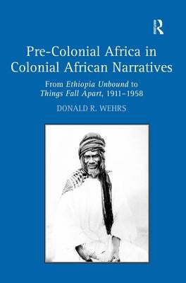 Pre-Colonial Africa in Colonial African Narratives: From Ethiopia Unbound to Things Fall Apart, 1911-1958 by Wehrs, Donald R.