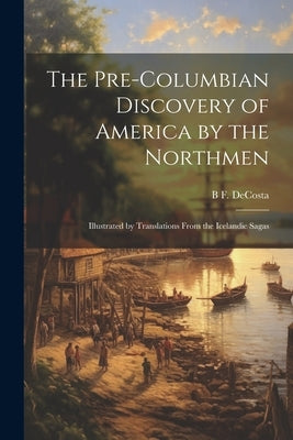 The Pre-Columbian Discovery of America by the Northmen: Illustrated by Translations From the Icelandic Sagas by Decosta, B. F. 1831-1904