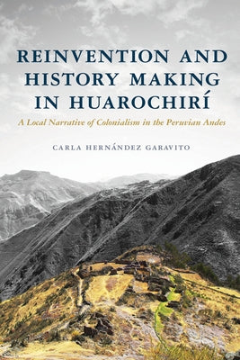 Reinvention and History Making in Huarochirí: A Local Narrative of Colonialism in the Peruvian Andes by Hernández Garavito, Carla