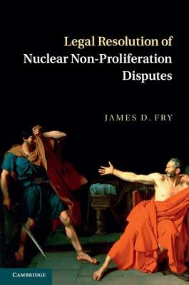 Legal Resolution of Nuclear Non-Proliferation Disputes by Fry, James D.