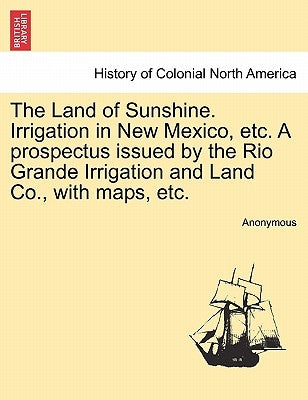 The Land of Sunshine. Irrigation in New Mexico, Etc. a Prospectus Issued by the Rio Grande Irrigation and Land Co., with Maps, Etc. by Anonymous