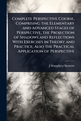 Complete Perspective Course, Comprising the Elementary and Advanced Stages of Perspective, the Projection of Shadows and Reflections With Exercises in by Spanton, J. Humphrey