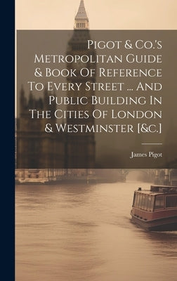 Pigot & Co.'s Metropolitan Guide & Book Of Reference To Every Street ... And Public Building In The Cities Of London & Westminster [&c.] by James Pigot (and Co )
