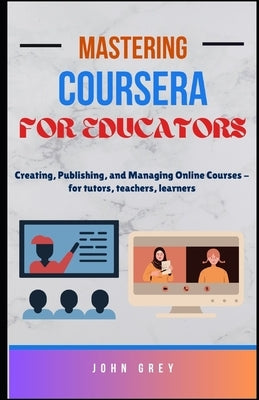 Mastering Coursera for Educators: Creating, Publishing, and Managing Online Courses - for tutors, teachers, learners by Grey, John