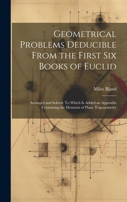 Geometrical Problems Deducible From the First Six Books of Euclid: Arranged and Solved: To Which Is Added an Appendix Containing the Elements of Plane by Bland, Miles