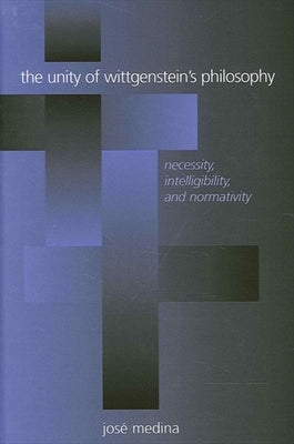 The Unity of Wittgenstein's Philosophy: Necessity, Intelligibility, and Normativity by Medina, José