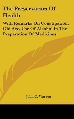 The Preservation Of Health: With Remarks On Constipation, Old Age, Use Of Alcohol In The Preparation Of Medicines by Warren, John C.