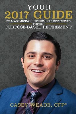 Your 2017 Guide to Maximizing Retirement Efficiency: For the Purpose-Based Retirement by Weade, Casey