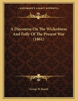 A Discourse On The Wickedness And Folly Of The Present War (1861) by Bassett, George W.