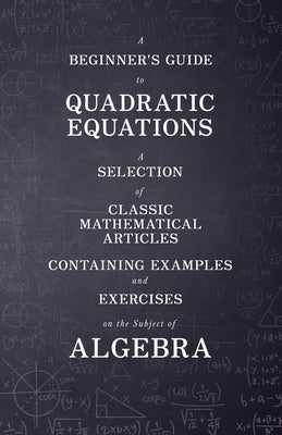 A Beginner's Guide to Quadratic Equations - A Selection of Classic Mathematical Articles Containing Examples and Exercises on the Subject of Algebra by Various