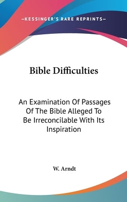 Bible Difficulties: An Examination Of Passages Of The Bible Alleged To Be Irreconcilable With Its Inspiration by Arndt, W.