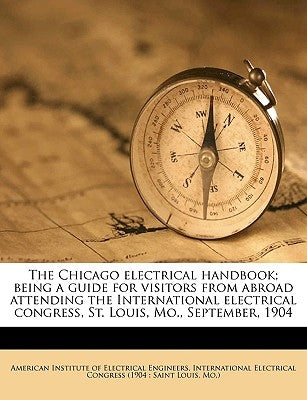 The Chicago Electrical Handbook; Being a Guide for Visitors from Abroad Attending the International Electrical Congress, St. Louis, Mo., September, 19 by American Institute of Electrical Enginee