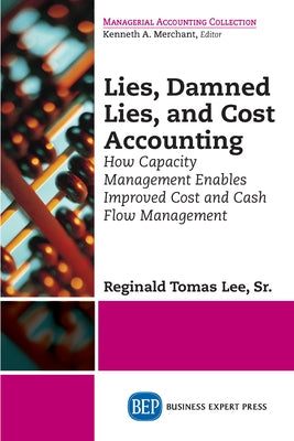 Lies, Damned Lies, and Cost Accounting: How Capacity Management Enables Improved Cost and Cash Flow Management by Lee, Reginald Tomas