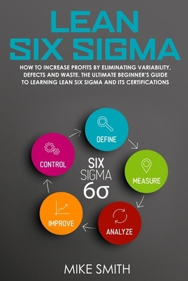Lean Six Sigma: How To INCREASE PROFITS by Eliminating Variability, Defects and Waste. The Ultimate Beginner's GUIDE to LEARNING Lean by Smith, Mike