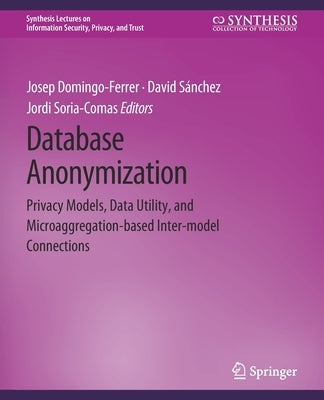 Database Anonymization: Privacy Models, Data Utility, and Microaggregation-Based Inter-Model Connections by Domingo-Ferrer, Josep