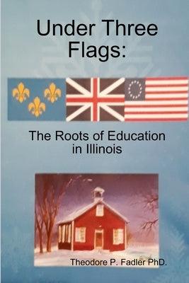 Under Three Flags: The Roots Of Education In Illinois by Fadler, Theodore (ted) P.