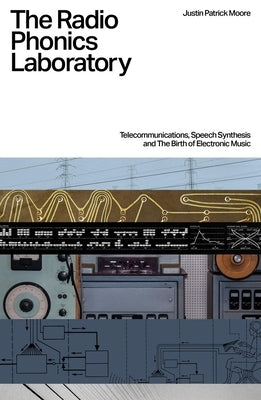 The Radio Phonics Laboratory: Telecommunications, Speech Synthesis and the Birth of Electronic Music by Moore, Justin Patrick