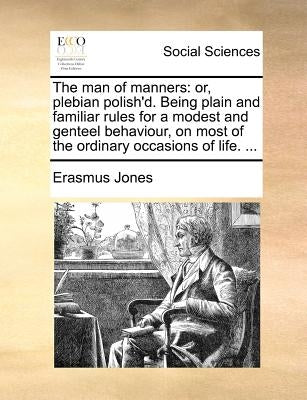 The Man of Manners: Or, Plebian Polish'd. Being Plain and Familiar Rules for a Modest and Genteel Behaviour, on Most of the Ordinary Occasions of Life by Jones, Erasmus