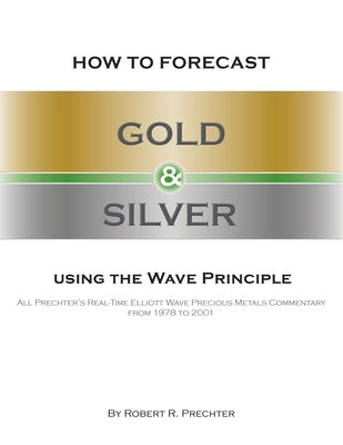How to Forecast Gold and Silver Using the Wave Principle: All Prechter's Real-Time Elliott Wave Precious Metals Commentary From 1978 To 2001 by Prechter, Robert R.