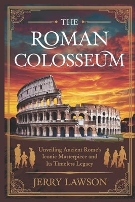 The Roman Colosseum: Unveiling Ancient Rome's Iconic Masterpiece and Its Timeless Legacy by Lawson, Jerry