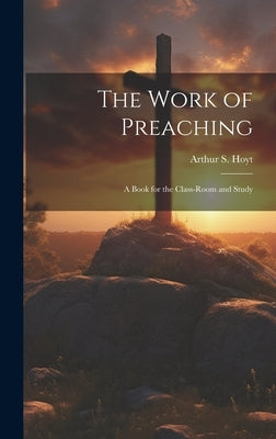 The Work of Preaching: A Book for the Class-room and Study by Hoyt, Arthur S.