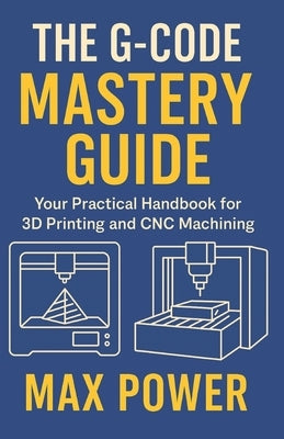 The G-Code Mastery Guide: Your Practical Handbook for 3D Printing and CNC Machining by Power, Max