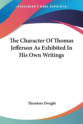 The Character Of Thomas Jefferson As Exhibited In His Own Writings by Dwight, Theodore