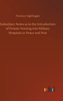 Subsidiary Notes as to the Introduction of Female Nursing into Military Hospitals in Peace and War by Nightingale, Florence
