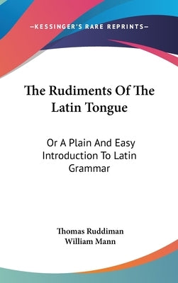 The Rudiments Of The Latin Tongue: Or A Plain And Easy Introduction To Latin Grammar by Ruddiman, Thomas