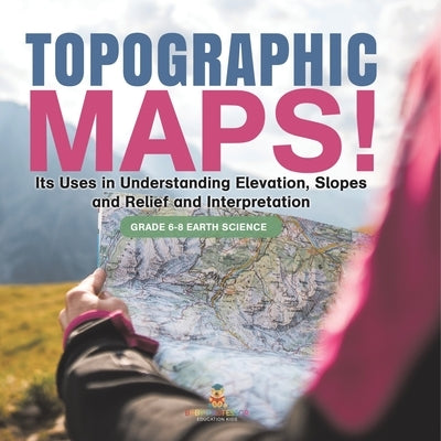 Topographic Maps! Its Uses in Understanding Elevation, Slopes and Relief and Interpretation Grade 6-8 Earth Science by Baby Professor