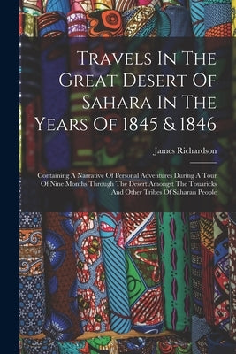 Travels In The Great Desert Of Sahara In The Years Of 1845 & 1846: Containing A Narrative Of Personal Adventures During A Tour Of Nine Months Through by Richardson, James