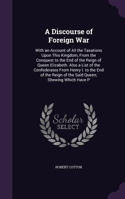 A Discourse of Foreign War: With an Account of All the Taxations Upon This Kingdom, From the Conquest to the End of the Reign of Queen Elizabeth. by Cotton, Robert