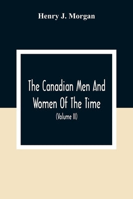 The Canadian Men And Women Of The Time: A Handbook Of Canadian Biography Of Living Characters (Volume II) by J. Morgan, Henry