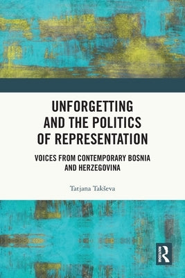 Unforgetting and the Politics of Representation: Voices from Contemporary Bosnia and Herzegovina by Takseva, Tatjana