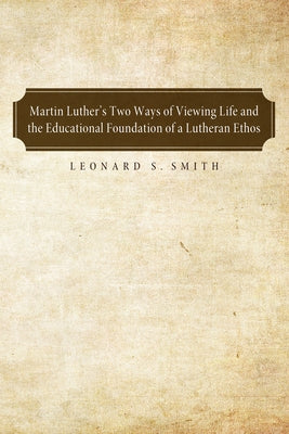 Martin Luther's Two Ways of Viewing Life and the Educational Foundation of a Lutheran Ethos by Smith, Leonard S.