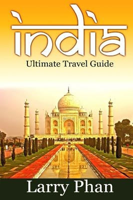India: Ultimate Travel Guide to the Greatest Destination. All you need to know to get the best experience for your travel to by Phan, Larry