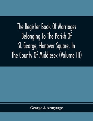 The Register Book Of Marriages Belonging To The Parish Of St. George, Hanover Square, In The County Of Middlesex (Volume Iii) by J. Armytage, George