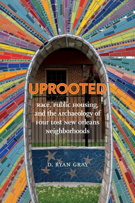 Uprooted: Race, Public Housing, and the Archaeology of Four Lost New Orleans Neighborhoods by Gray, D. Ryan