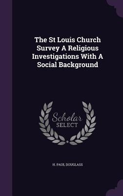 The St Louis Church Survey A Religious Investigations With A Social Background by Douglass, H. Paul