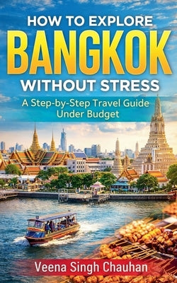 How to Explore Bangkok Without Stress: A Step-by-Step Travel Guide Under Budget by Chauhan, Veena Singh