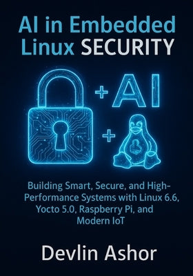 AI in Embedded Linux Security: Building Smart, Secure, and High-Performance Systems with Linux 6.6, Yocto 5.0, Raspberry Pi, and Modern IoT by Ashor, Devlin