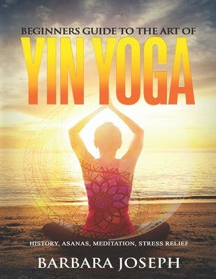 Beginners Guide to the Art of Yin Yoga: History, Asanas, Meditation, Stress Relief by Joseph, Barbara