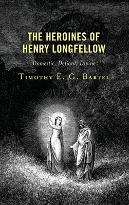 The Heroines of Henry Longfellow: Domestic, Defiant, Divine by Bartel, Timothy E. G.