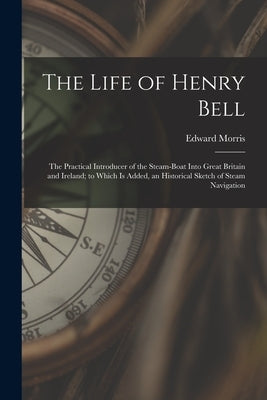 The Life of Henry Bell: The Practical Introducer of the Steam-Boat Into Great Britain and Ireland; to Which Is Added, an Historical Sketch of by Morris, Edward