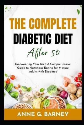 The Complete Diabetic Diet After 50: Empowering Your Diet: A Comprehensive Guide to Nutritious Eating for Mature Adults with Diabetes by Barney, Anne G.