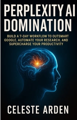 Perplexity AI Domination: Build a 7-Day Workflow to Outsmart Google, Automate Your Research, and Supercharge Your Productivity. by Arden, Celeste